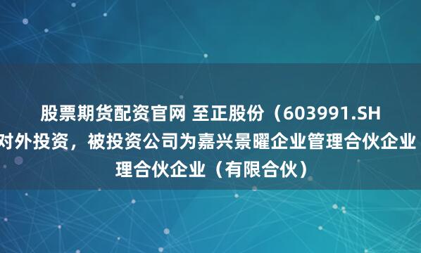 股票期货配资官网 至正股份（603991.SH）新增一起对外投资，被投资公司为嘉兴景曜企业管理合伙企业（有限合伙）