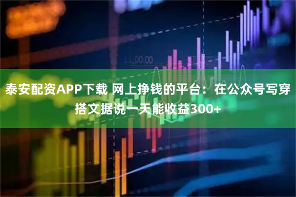 泰安配资APP下载 网上挣钱的平台：在公众号写穿搭文据说一天能收益300+