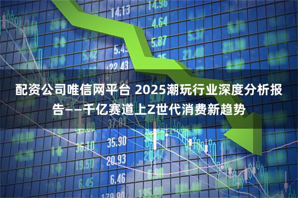 配资公司唯信网平台 2025潮玩行业深度分析报告——千亿赛道上Z世代消费新趋势