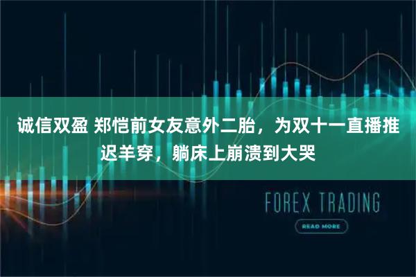 诚信双盈 郑恺前女友意外二胎,为双十一直播推迟羊穿,躺床上崩溃到大哭