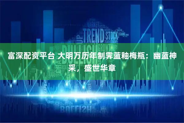 富深配资平台 大明万历年制霁蓝釉梅瓶：幽蓝神采，盛世华章