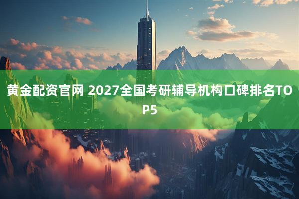 黄金配资官网 2027全国考研辅导机构口碑排名TOP5