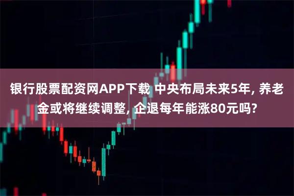 银行股票配资网APP下载 中央布局未来5年, 养老金或将继续调整, 企退每年能涨80元吗?