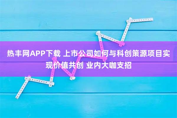 热丰网APP下载 上市公司如何与科创策源项目实现价值共创 业内大咖支招
