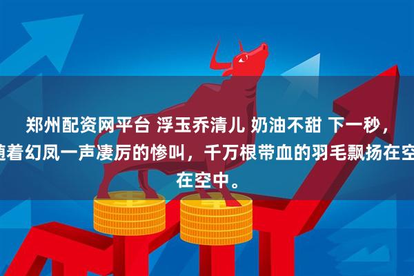 郑州配资网平台 浮玉乔清儿 奶油不甜 下一秒，伴随着幻凤一声凄厉的惨叫，千万根带血的羽毛飘扬在空中。