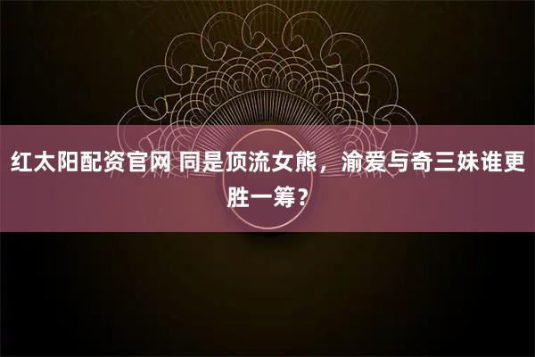 红太阳配资官网 同是顶流女熊，渝爱与奇三妹谁更胜一筹？