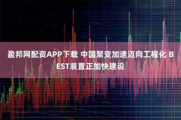 盈邦网配资APP下载 中国聚变加速迈向工程化 BEST装置正加快建设