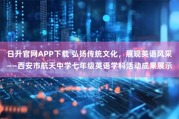 日升官网APP下载 弘扬传统文化，展现英语风采——西安市航天中学七年级英语学科活动成果展示