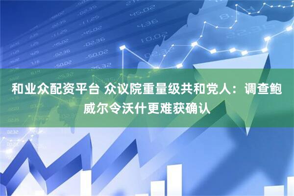 和业众配资平台 众议院重量级共和党人：调查鲍威尔令沃什更难获确认