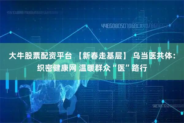 大牛股票配资平台 【新春走基层】 乌当医共体：织密健康网 温暖群众“医”路行