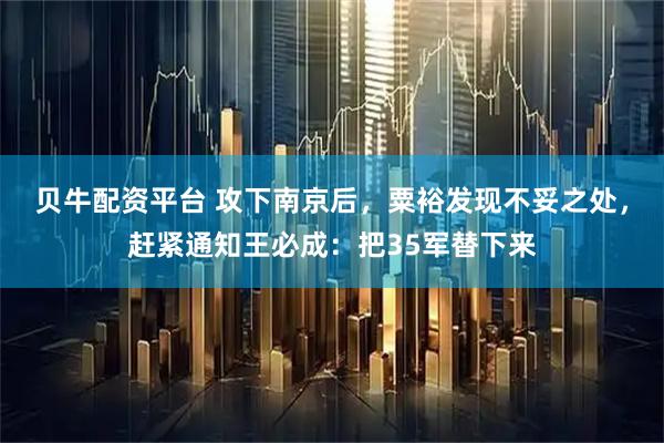 贝牛配资平台 攻下南京后，粟裕发现不妥之处，赶紧通知王必成：把35军替下来
