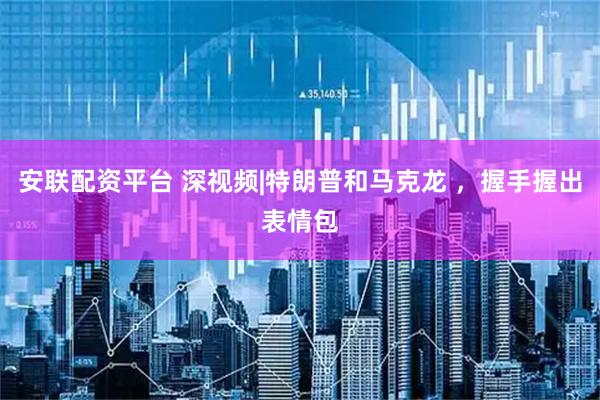 安联配资平台 深视频|特朗普和马克龙 ，握手握出表情包
