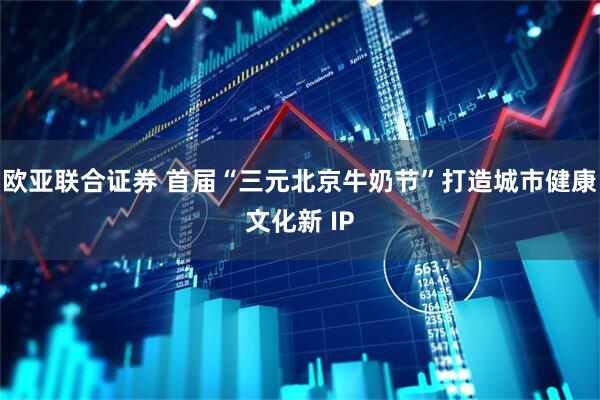 欧亚联合证券 首届“三元北京牛奶节”打造城市健康文化新 IP