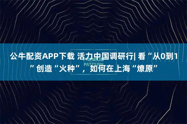 公牛配资APP下载 活力中国调研行| 看“从0到1”创造“火种”,如何在上海“燎原”