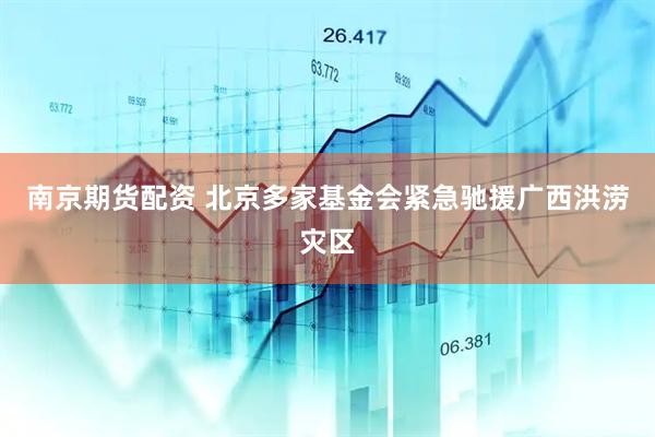 南京期货配资 北京多家基金会紧急驰援广西洪涝灾区