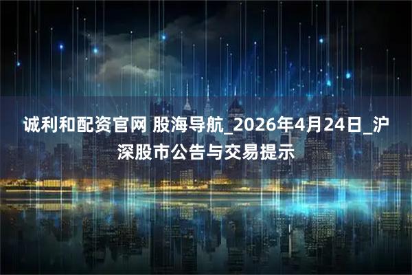 诚利和配资官网 股海导航_2026年4月24日_沪深股市公告与交易提示
